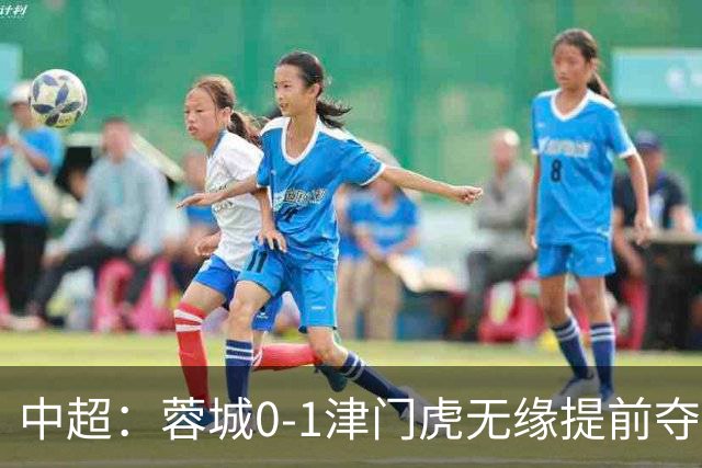 中超：蓉城0-1津门虎无缘提前夺冠，基莱斯补时绝杀