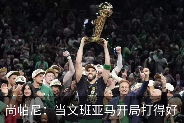 尚帕尼：当文班亚马开局打得好 全队都会紧紧跟上