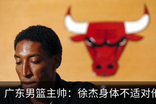 广东男篮主帅：徐杰身体不适对他进行保护 球队很需要他参与轮转