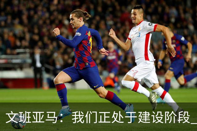 文班亚马：我们正处于建设阶段 必须相信过程着眼大局